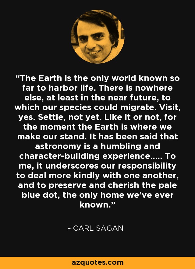 The Earth is the only world known so far to harbor life. There is nowhere else, at least in the near future, to which our species could migrate. Visit, yes. Settle, not yet. Like it or not, for the moment the Earth is where we make our stand. It has been said that astronomy is a humbling and character-building experience..... To me, it underscores our responsibility to deal more kindly with one another, and to preserve and cherish the pale blue dot, the only home we've ever known. - Carl Sagan