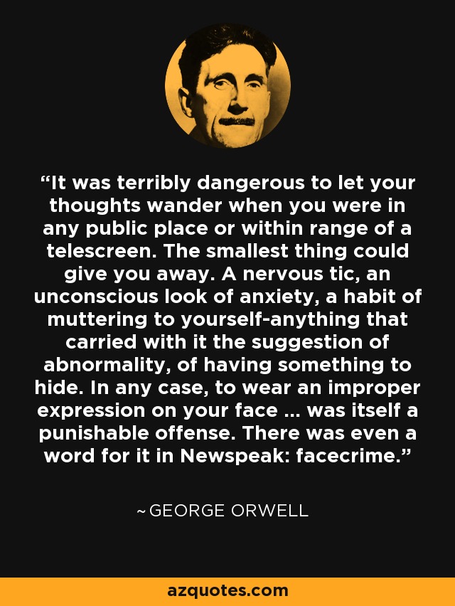 It was terribly dangerous to let your thoughts wander when you were in any public place or within range of a telescreen. The smallest thing could give you away. A nervous tic, an unconscious look of anxiety, a habit of muttering to yourself-anything that carried with it the suggestion of abnormality, of having something to hide. In any case, to wear an improper expression on your face ... was itself a punishable offense. There was even a word for it in Newspeak: facecrime. - George Orwell