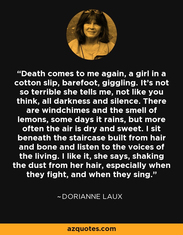 Death comes to me again, a girl in a cotton slip, barefoot, giggling. It’s not so terrible she tells me, not like you think, all darkness and silence. There are windchimes and the smell of lemons, some days it rains, but more often the air is dry and sweet. I sit beneath the staircase built from hair and bone and listen to the voices of the living. I like it, she says, shaking the dust from her hair, especially when they fight, and when they sing. - Dorianne Laux