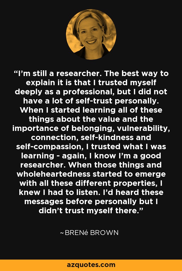 I'm still a researcher. The best way to explain it is that I trusted myself deeply as a professional, but I did not have a lot of self-trust personally. When I started learning all of these things about the value and the importance of belonging, vulnerability, connection, self-kindness and self-compassion, I trusted what I was learning - again, I know I'm a good researcher. When those things and wholeheartedness started to emerge with all these different properties, I knew I had to listen. I'd heard these messages before personally but I didn't trust myself there. - Brené Brown