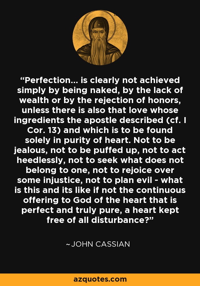 Perfection... is clearly not achieved simply by being naked, by the lack of wealth or by the rejection of honors, unless there is also that love whose ingredients the apostle described (cf. I Cor. 13) and which is to be found solely in purity of heart. Not to be jealous, not to be puffed up, not to act heedlessly, not to seek what does not belong to one, not to rejoice over some injustice, not to plan evil - what is this and its like if not the continuous offering to God of the heart that is perfect and truly pure, a heart kept free of all disturbance? - John Cassian