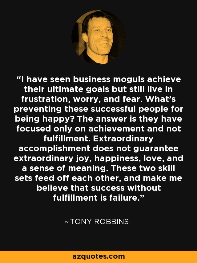 I have seen business moguls achieve their ultimate goals but still live in frustration, worry, and fear. What's preventing these successful people for being happy? The answer is they have focused only on achievement and not fulfillment. Extraordinary accomplishment does not guarantee extraordinary joy, happiness, love, and a sense of meaning. These two skill sets feed off each other, and make me believe that success without fulfillment is failure. - Tony Robbins