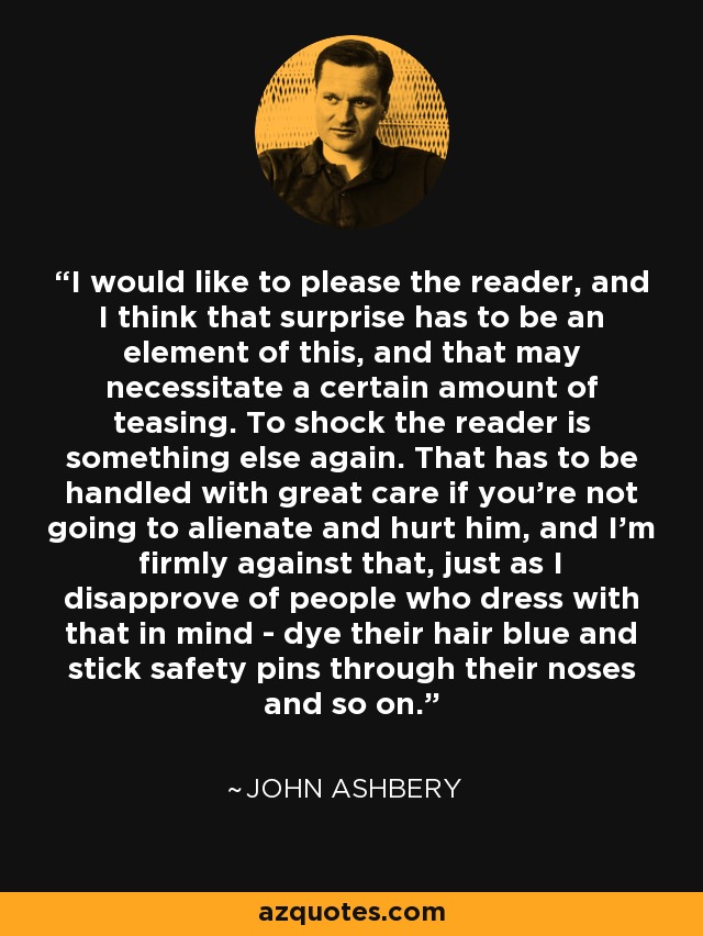 I would like to please the reader, and I think that surprise has to be an element of this, and that may necessitate a certain amount of teasing. To shock the reader is something else again. That has to be handled with great care if you're not going to alienate and hurt him, and I'm firmly against that, just as I disapprove of people who dress with that in mind - dye their hair blue and stick safety pins through their noses and so on. - John Ashbery