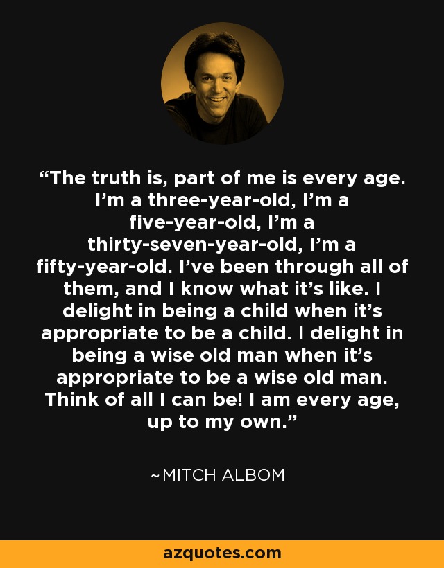 The truth is, part of me is every age. I’m a three-year-old, I’m a five-year-old, I’m a thirty-seven-year-old, I’m a fifty-year-old. I’ve been through all of them, and I know what it’s like. I delight in being a child when it’s appropriate to be a child. I delight in being a wise old man when it’s appropriate to be a wise old man. Think of all I can be! I am every age, up to my own. - Mitch Albom