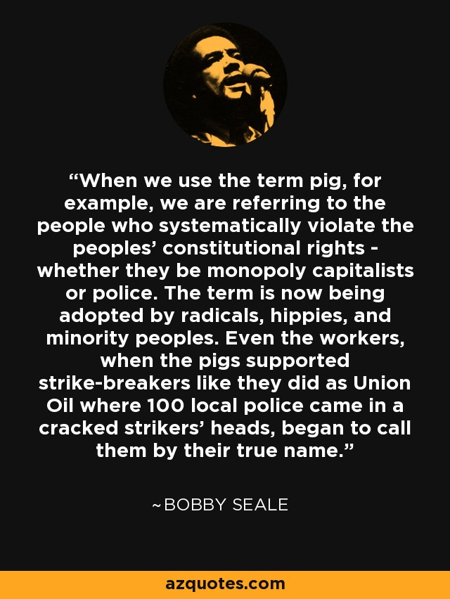 When we use the term pig, for example, we are referring to the people who systematically violate the peoples' constitutional rights - whether they be monopoly capitalists or police. The term is now being adopted by radicals, hippies, and minority peoples. Even the workers, when the pigs supported strike-breakers like they did as Union Oil where 100 local police came in a cracked strikers' heads, began to call them by their true name. - Bobby Seale