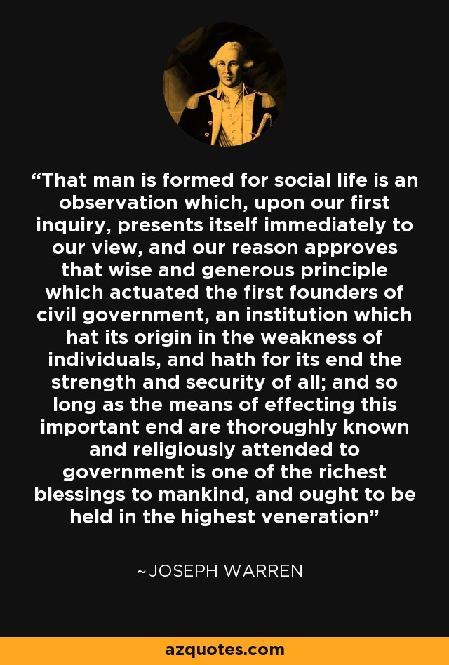 That man is formed for social life is an observation which, upon our first inquiry, presents itself immediately to our view, and our reason approves that wise and generous principle which actuated the first founders of civil government, an institution which hat its origin in the weakness of individuals, and hath for its end the strength and security of all; and so long as the means of effecting this important end are thoroughly known and religiously attended to government is one of the richest blessings to mankind, and ought to be held in the highest veneration - Joseph Warren