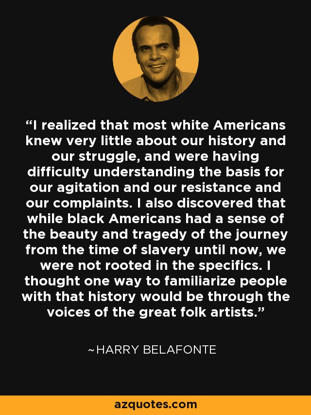 I realized that most white Americans knew very little about our history and our struggle, and were having difficulty understanding the basis for our agitation and our resistance and our complaints. I also discovered that while black Americans had a sense of the beauty and tragedy of the journey from the time of slavery until now, we were not rooted in the specifics. I thought one way to familiarize people with that history would be through the voices of the great folk artists. - Harry Belafonte