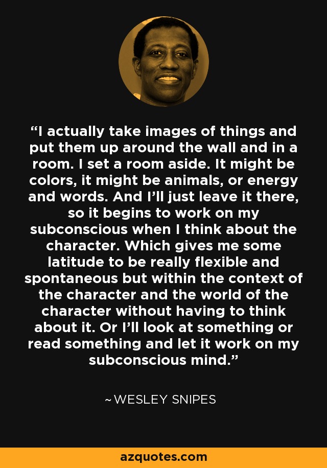 I actually take images of things and put them up around the wall and in a room. I set a room aside. It might be colors, it might be animals, or energy and words. And I'll just leave it there, so it begins to work on my subconscious when I think about the character. Which gives me some latitude to be really flexible and spontaneous but within the context of the character and the world of the character without having to think about it. Or I'll look at something or read something and let it work on my subconscious mind. - Wesley Snipes