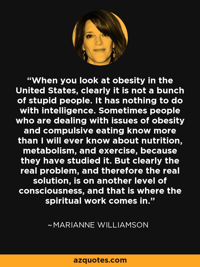 When you look at obesity in the United States, clearly it is not a bunch of stupid people. It has nothing to do with intelligence. Sometimes people who are dealing with issues of obesity and compulsive eating know more than I will ever know about nutrition, metabolism, and exercise, because they have studied it. But clearly the real problem, and therefore the real solution, is on another level of consciousness, and that is where the spiritual work comes in. - Marianne Williamson