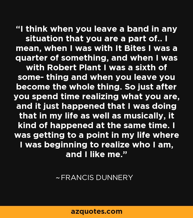 I think when you leave a band in any situation that you are a part of.. I mean, when I was with It Bites I was a quarter of something, and when I was with Robert Plant I was a sixth of some- thing and when you leave you become the whole thing. So just after you spend time realizing what you are, and it just happened that I was doing that in my life as well as musically, it kind of happened at the same time. I was getting to a point in my life where I was beginning to realize who I am, and I like me. - Francis Dunnery