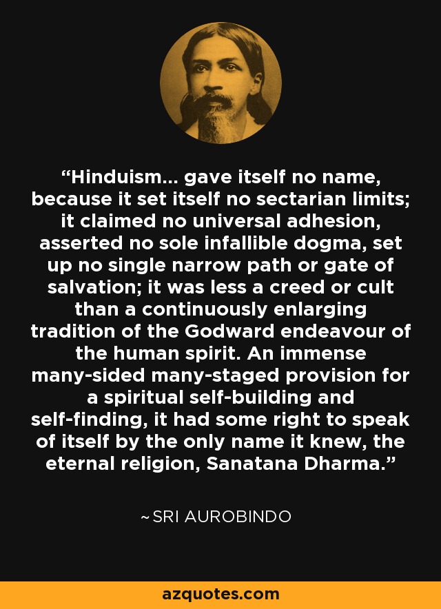 Hinduism... gave itself no name, because it set itself no sectarian limits; it claimed no universal adhesion, asserted no sole infallible dogma, set up no single narrow path or gate of salvation; it was less a creed or cult than a continuously enlarging tradition of the Godward endeavour of the human spirit. An immense many-sided many-staged provision for a spiritual self-building and self-finding, it had some right to speak of itself by the only name it knew, the eternal religion, Sanatana Dharma. - Sri Aurobindo