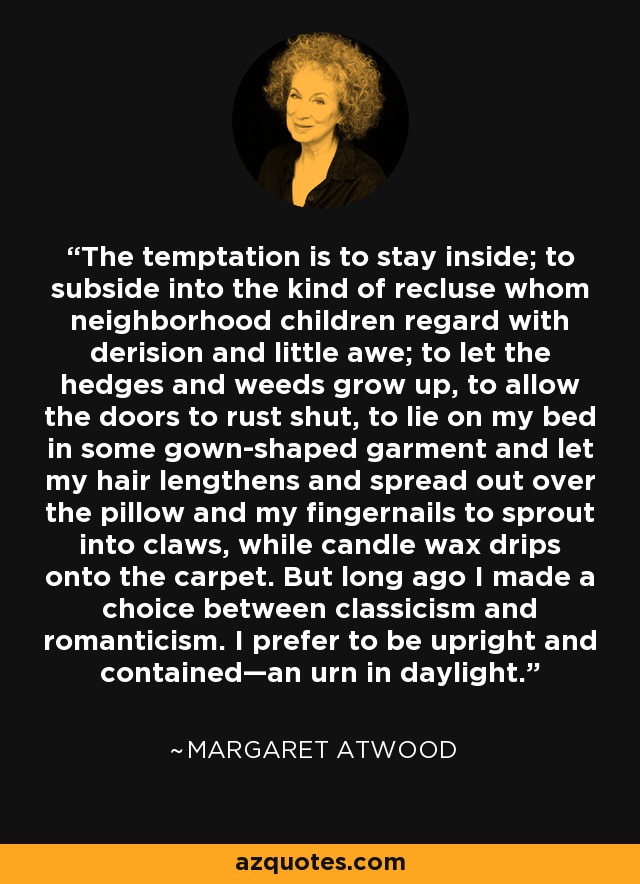 The temptation is to stay inside; to subside into the kind of recluse whom neighborhood children regard with derision and little awe; to let the hedges and weeds grow up, to allow the doors to rust shut, to lie on my bed in some gown-shaped garment and let my hair lengthens and spread out over the pillow and my fingernails to sprout into claws, while candle wax drips onto the carpet. But long ago I made a choice between classicism and romanticism. I prefer to be upright and contained—an urn in daylight. - Margaret Atwood