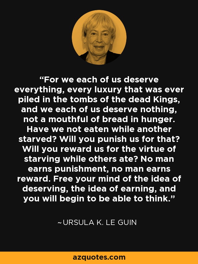 For we each of us deserve everything, every luxury that was ever piled in the tombs of the dead Kings, and we each of us deserve nothing, not a mouthful of bread in hunger. Have we not eaten while another starved? Will you punish us for that? Will you reward us for the virtue of starving while others ate? No man earns punishment, no man earns reward. Free your mind of the idea of deserving, the idea of earning, and you will begin to be able to think. - Ursula K. Le Guin