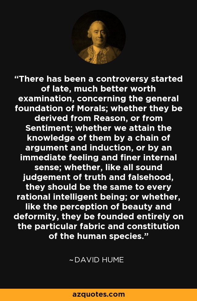 There has been a controversy started of late, much better worth examination, concerning the general foundation of Morals; whether they be derived from Reason, or from Sentiment; whether we attain the knowledge of them by a chain of argument and induction, or by an immediate feeling and finer internal sense; whether, like all sound judgement of truth and falsehood, they should be the same to every rational intelligent being; or whether, like the perception of beauty and deformity, they be founded entirely on the particular fabric and constitution of the human species. - David Hume