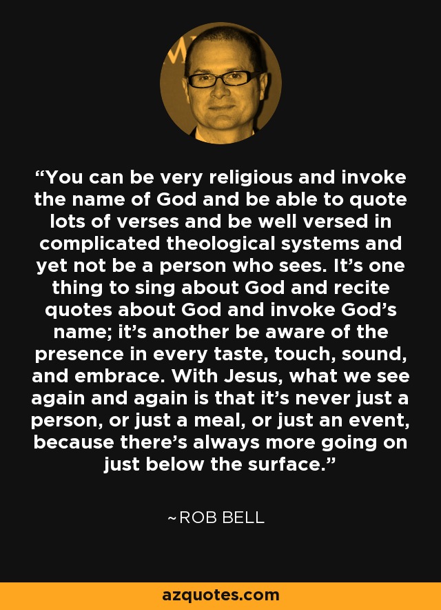 You can be very religious and invoke the name of God and be able to quote lots of verses and be well versed in complicated theological systems and yet not be a person who sees. It’s one thing to sing about God and recite quotes about God and invoke God’s name; it’s another be aware of the presence in every taste, touch, sound, and embrace. With Jesus, what we see again and again is that it’s never just a person, or just a meal, or just an event, because there’s always more going on just below the surface. - Rob Bell