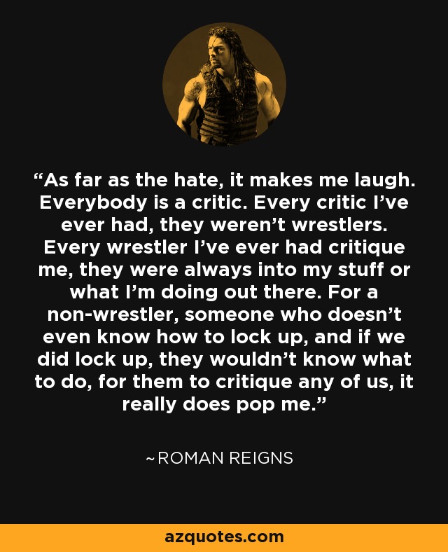 As far as the hate, it makes me laugh. Everybody is a critic. Every critic I've ever had, they weren't wrestlers. Every wrestler I've ever had critique me, they were always into my stuff or what I'm doing out there. For a non-wrestler, someone who doesn't even know how to lock up, and if we did lock up, they wouldn't know what to do, for them to critique any of us, it really does pop me. - Roman Reigns