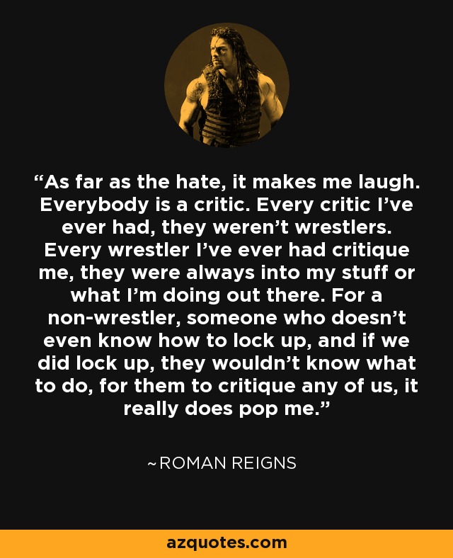 As far as the hate, it makes me laugh. Everybody is a critic. Every critic I've ever had, they weren't wrestlers. Every wrestler I've ever had critique me, they were always into my stuff or what I'm doing out there. For a non-wrestler, someone who doesn't even know how to lock up, and if we did lock up, they wouldn't know what to do, for them to critique any of us, it really does pop me. - Roman Reigns