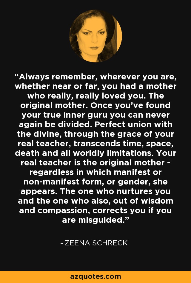 Always remember, wherever you are, whether near or far, you had a mother who really, really loved you. The original mother. Once you've found your true inner guru you can never again be divided. Perfect union with the divine, through the grace of your real teacher, transcends time, space, death and all worldly limitations. Your real teacher is the original mother - regardless in which manifest or non-manifest form, or gender, she appears. The one who nurtures you and the one who also, out of wisdom and compassion, corrects you if you are misguided. - Zeena Schreck