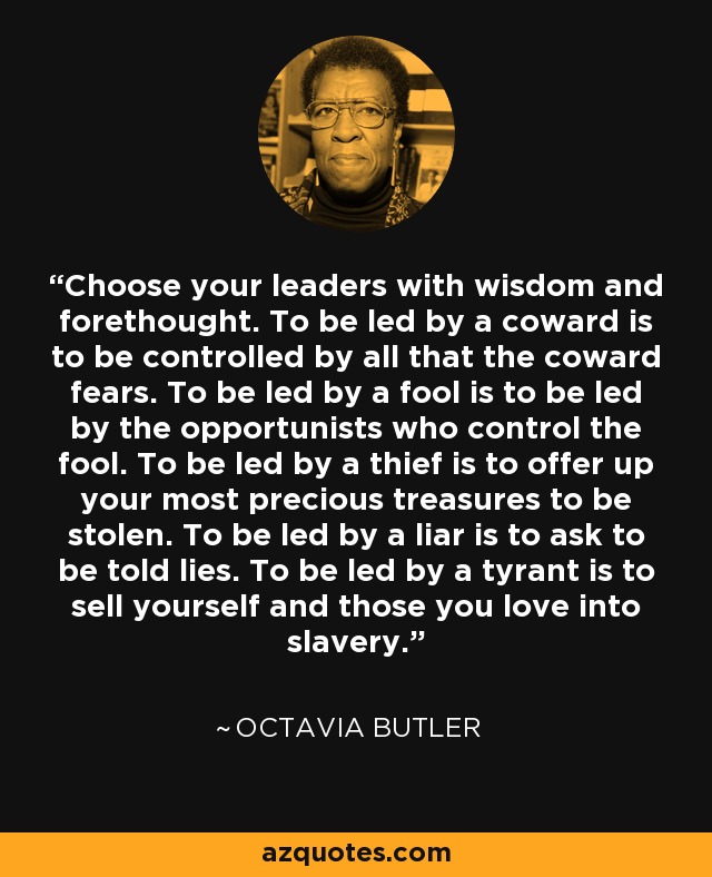 Choose your leaders with wisdom and forethought. To be led by a coward is to be controlled by all that the coward fears. To be led by a fool is to be led by the opportunists who control the fool. To be led by a thief is to offer up your most precious treasures to be stolen. To be led by a liar is to ask to be told lies. To be led by a tyrant is to sell yourself and those you love into slavery. - Octavia Butler