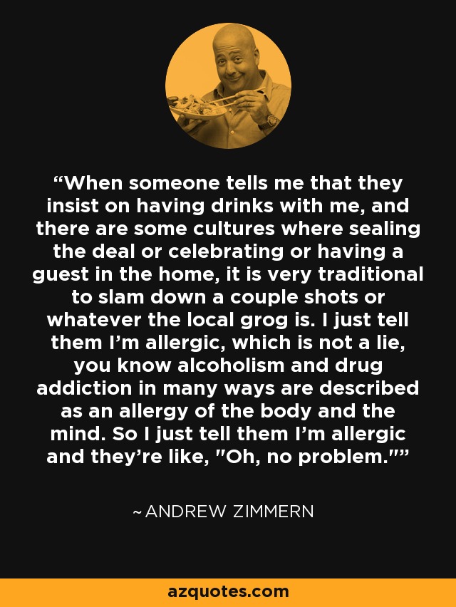 When someone tells me that they insist on having drinks with me, and there are some cultures where sealing the deal or celebrating or having a guest in the home, it is very traditional to slam down a couple shots or whatever the local grog is. I just tell them I'm allergic, which is not a lie, you know alcoholism and drug addiction in many ways are described as an allergy of the body and the mind. So I just tell them I'm allergic and they're like, 