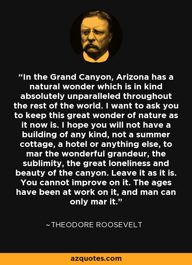 In the Grand Canyon, Arizona has a natural wonder which is in kind absolutely unparalleled throughout the rest of the world. I want to ask you to keep this great wonder of nature as it now is. I hope you will not have a building of any kind, not a summer cottage, a hotel or anything else, to mar the wonderful grandeur, the sublimity, the great loneliness and beauty of the canyon. Leave it as it is. You cannot improve on it. The ages have been at work on it, and man can only mar it. - Theodore Roosevelt