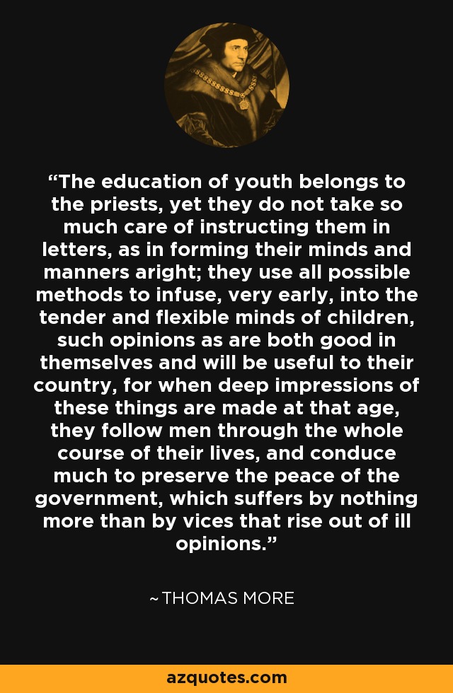The education of youth belongs to the priests, yet they do not take so much care of instructing them in letters, as in forming their minds and manners aright; they use all possible methods to infuse, very early, into the tender and flexible minds of children, such opinions as are both good in themselves and will be useful to their country, for when deep impressions of these things are made at that age, they follow men through the whole course of their lives, and conduce much to preserve the peace of the government, which suffers by nothing more than by vices that rise out of ill opinions. - Thomas More