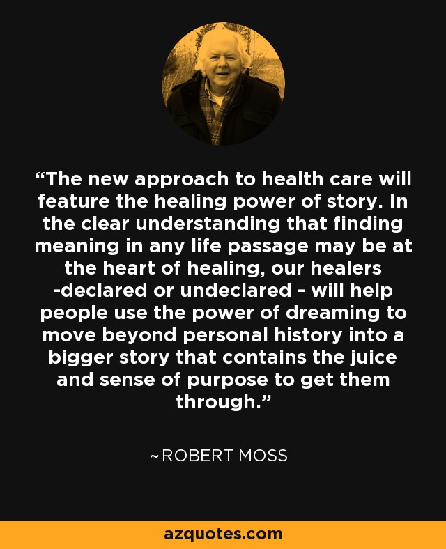 The new approach to health care will feature the healing power of story. In the clear understanding that finding meaning in any life passage may be at the heart of healing, our healers -declared or undeclared - will help people use the power of dreaming to move beyond personal history into a bigger story that contains the juice and sense of purpose to get them through. - Robert Moss