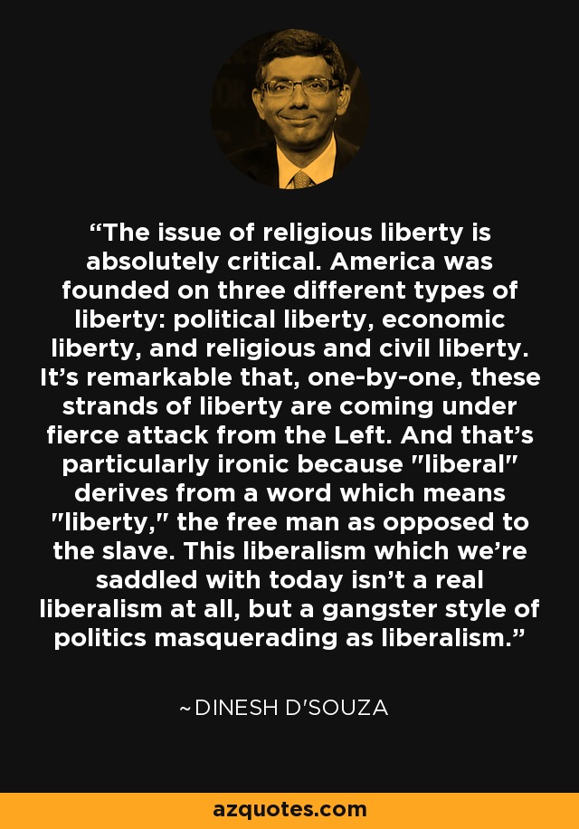 The issue of religious liberty is absolutely critical. America was founded on three different types of liberty: political liberty, economic liberty, and religious and civil liberty. It's remarkable that, one-by-one, these strands of liberty are coming under fierce attack from the Left. And that's particularly ironic because 