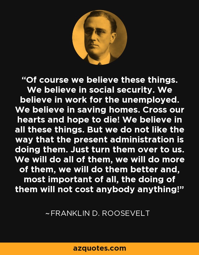 Of course we believe these things. We believe in social security. We believe in work for the unemployed. We believe in saving homes. Cross our hearts and hope to die! We believe in all these things. But we do not like the way that the present administration is doing them. Just turn them over to us. We will do all of them, we will do more of them, we will do them better and, most important of all, the doing of them will not cost anybody anything! - Franklin D. Roosevelt