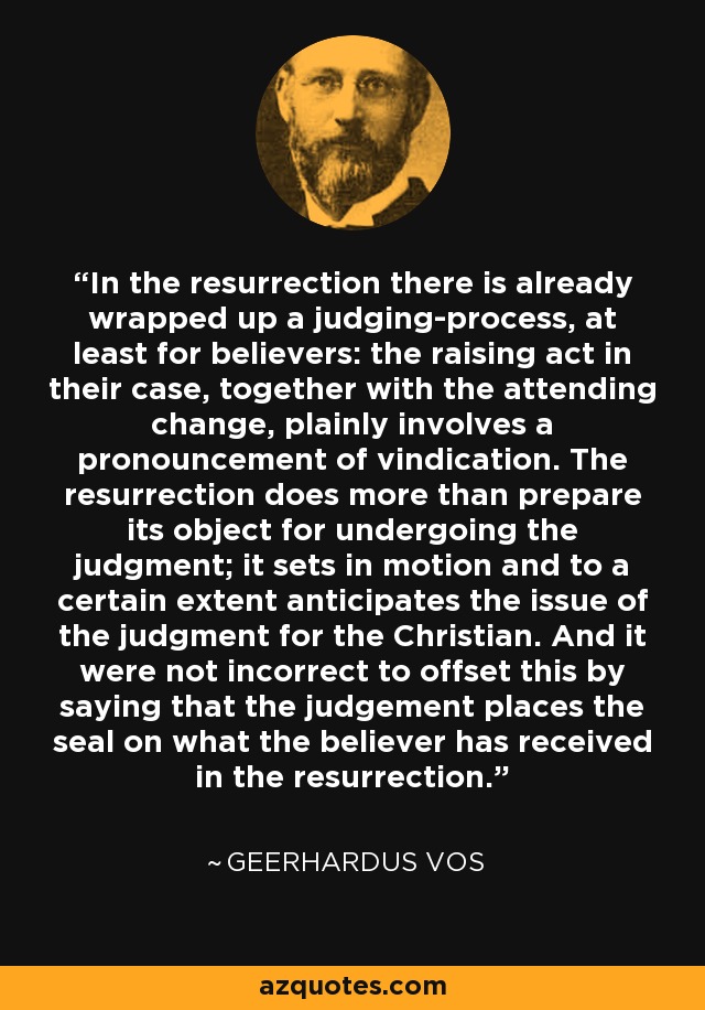 In the resurrection there is already wrapped up a judging-process, at least for believers: the raising act in their case, together with the attending change, plainly involves a pronouncement of vindication. The resurrection does more than prepare its object for undergoing the judgment; it sets in motion and to a certain extent anticipates the issue of the judgment for the Christian. And it were not incorrect to offset this by saying that the judgement places the seal on what the believer has received in the resurrection. - Geerhardus Vos