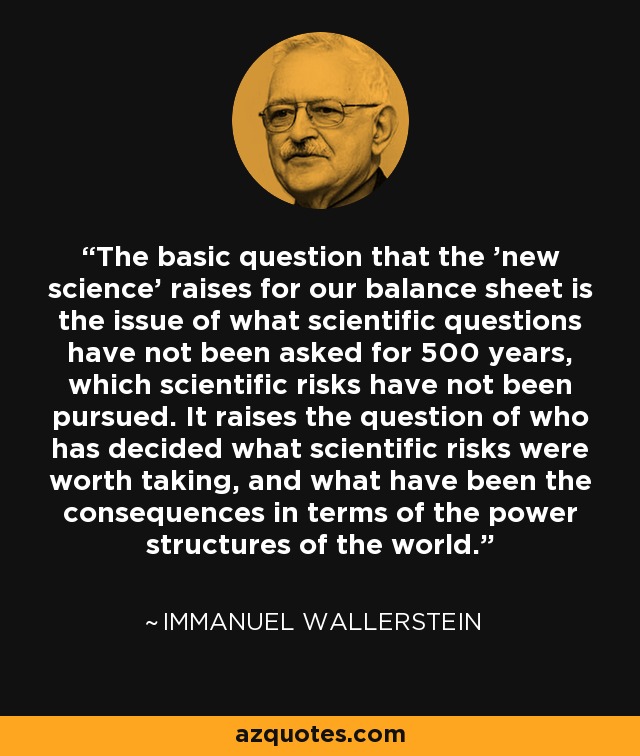 The basic question that the 'new science' raises for our balance sheet is the issue of what scientific questions have not been asked for 500 years, which scientific risks have not been pursued. It raises the question of who has decided what scientific risks were worth taking, and what have been the consequences in terms of the power structures of the world. - Immanuel Wallerstein