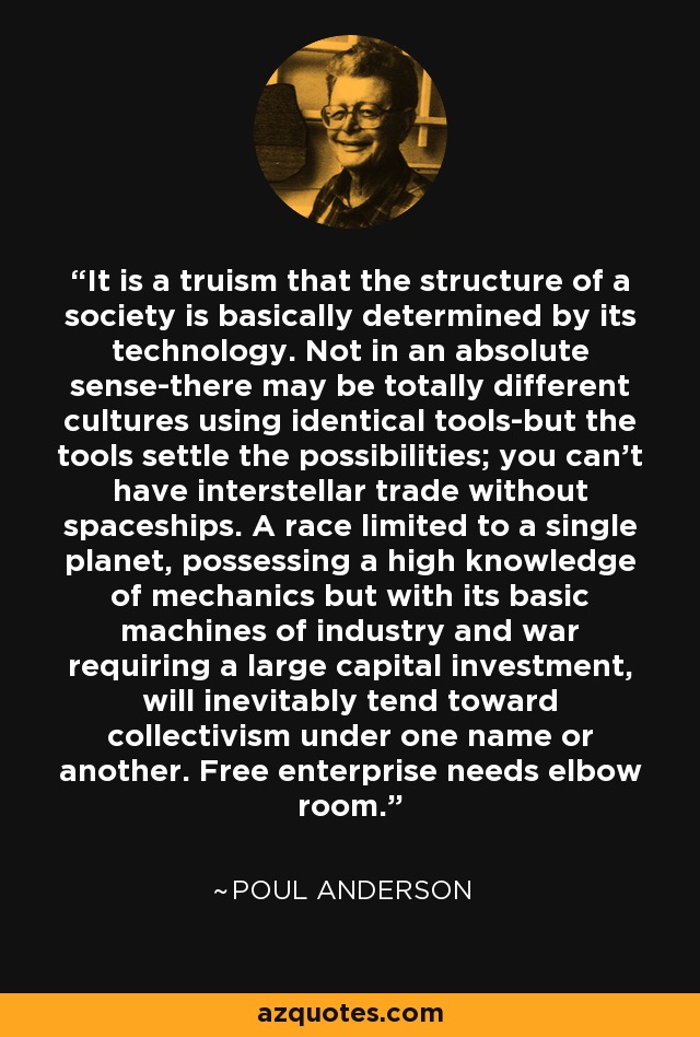 It is a truism that the structure of a society is basically determined by its technology. Not in an absolute sense-there may be totally different cultures using identical tools-but the tools settle the possibilities; you can't have interstellar trade without spaceships. A race limited to a single planet, possessing a high knowledge of mechanics but with its basic machines of industry and war requiring a large capital investment, will inevitably tend toward collectivism under one name or another. Free enterprise needs elbow room. - Poul Anderson