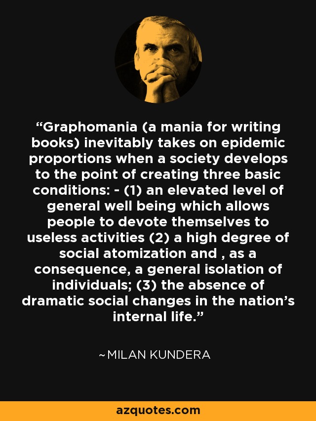 Graphomania (a mania for writing books) inevitably takes on epidemic proportions when a society develops to the point of creating three basic conditions: - (1) an elevated level of general well being which allows people to devote themselves to useless activities (2) a high degree of social atomization and , as a consequence, a general isolation of individuals; (3) the absence of dramatic social changes in the nation's internal life. - Milan Kundera