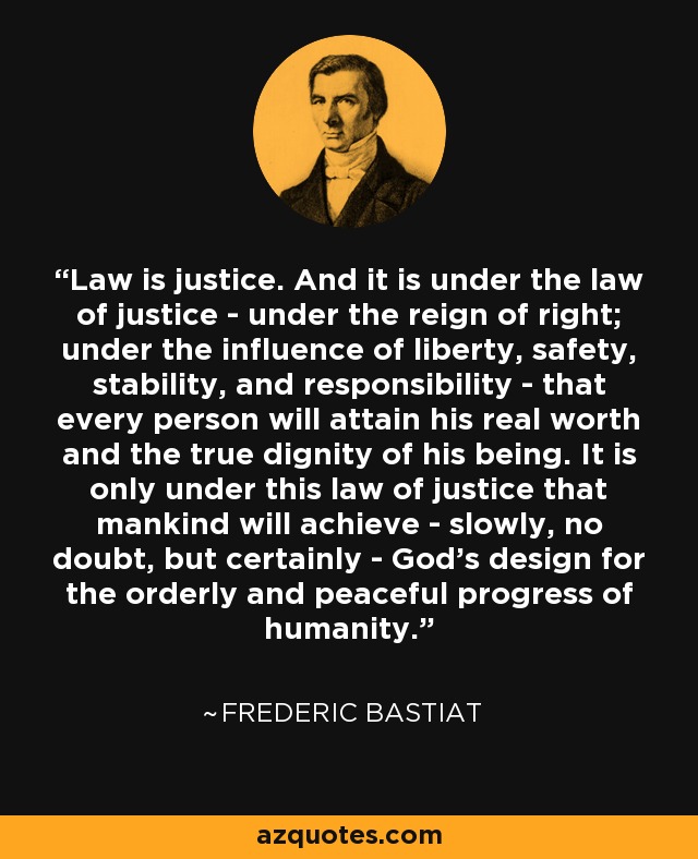 Law is justice. And it is under the law of justice - under the reign of right; under the influence of liberty, safety, stability, and responsibility - that every person will attain his real worth and the true dignity of his being. It is only under this law of justice that mankind will achieve - slowly, no doubt, but certainly - God's design for the orderly and peaceful progress of humanity. - Frederic Bastiat