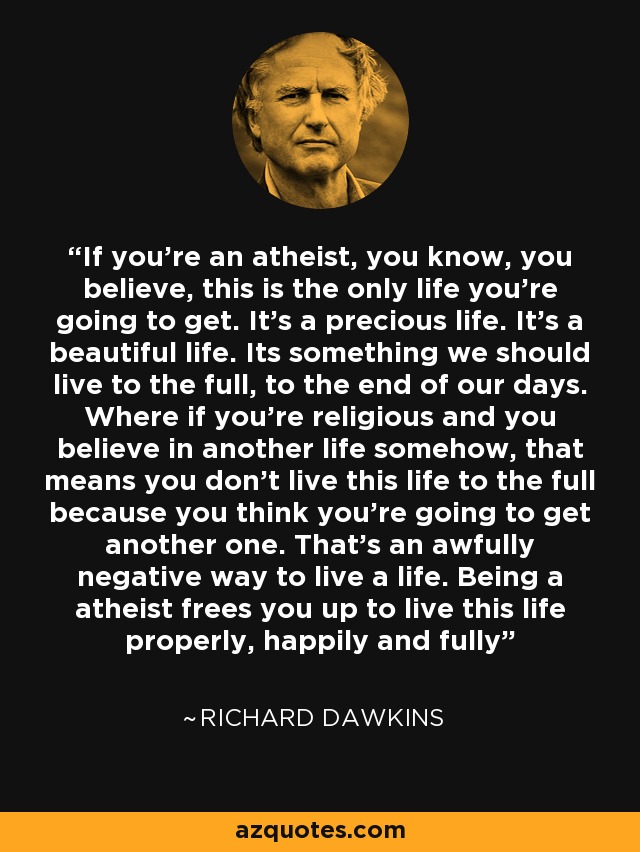 If you're an atheist, you know, you believe, this is the only life you're going to get. It's a precious life. It's a beautiful life. Its something we should live to the full, to the end of our days. Where if you're religious and you believe in another life somehow, that means you don't live this life to the full because you think you're going to get another one. That's an awfully negative way to live a life. Being a atheist frees you up to live this life properly, happily and fully - Richard Dawkins