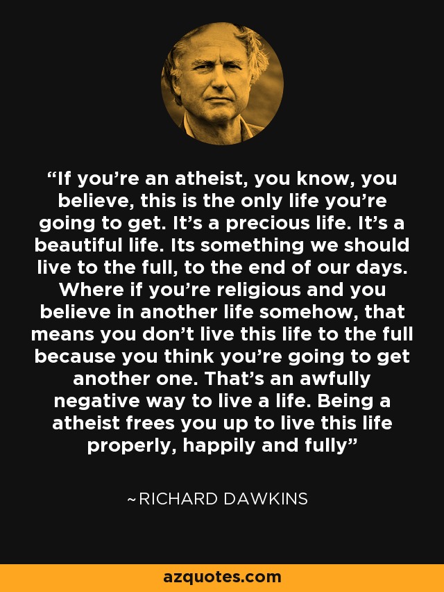 If you're an atheist, you know, you believe, this is the only life you're going to get. It's a precious life. It's a beautiful life. Its something we should live to the full, to the end of our days. Where if you're religious and you believe in another life somehow, that means you don't live this life to the full because you think you're going to get another one. That's an awfully negative way to live a life. Being a atheist frees you up to live this life properly, happily and fully - Richard Dawkins