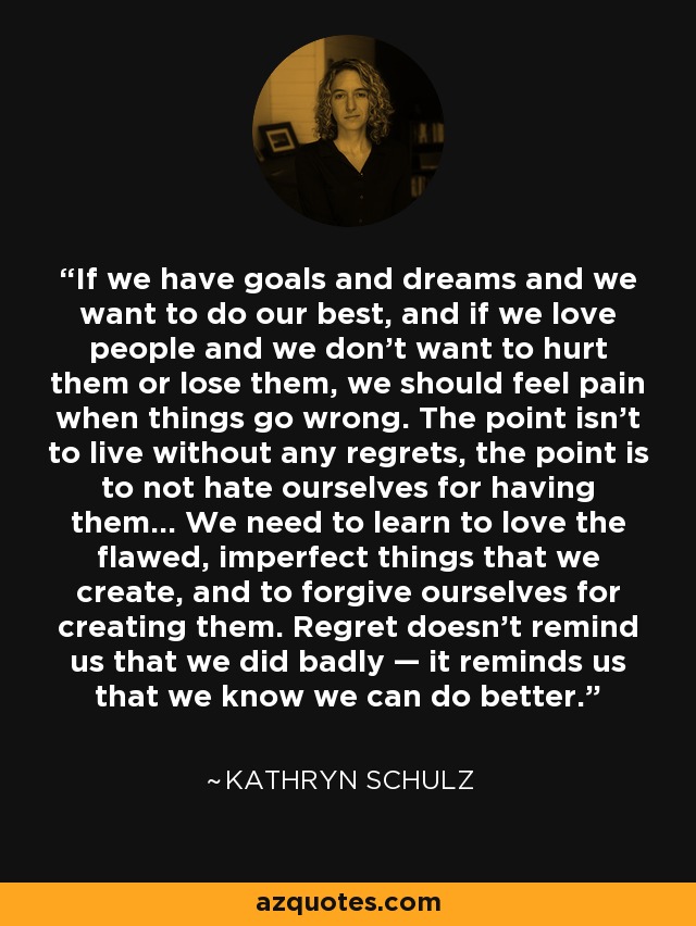 If we have goals and dreams and we want to do our best, and if we love people and we don’t want to hurt them or lose them, we should feel pain when things go wrong. The point isn’t to live without any regrets, the point is to not hate ourselves for having them… We need to learn to love the flawed, imperfect things that we create, and to forgive ourselves for creating them. Regret doesn’t remind us that we did badly — it reminds us that we know we can do better. - Kathryn Schulz
