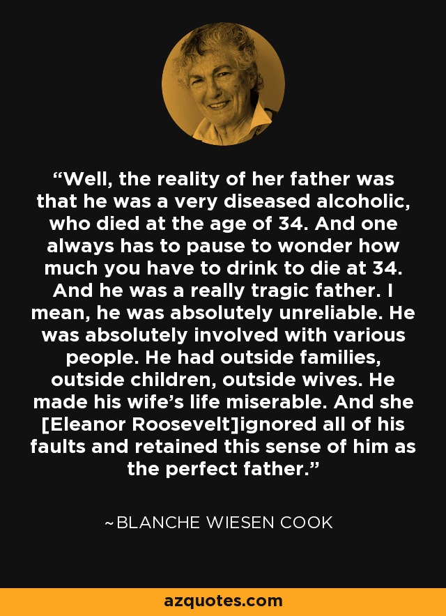 Well, the reality of her father was that he was a very diseased alcoholic, who died at the age of 34. And one always has to pause to wonder how much you have to drink to die at 34. And he was a really tragic father. I mean, he was absolutely unreliable. He was absolutely involved with various people. He had outside families, outside children, outside wives. He made his wife's life miserable. And she [Eleanor Roosevelt]ignored all of his faults and retained this sense of him as the perfect father. - Blanche Wiesen Cook