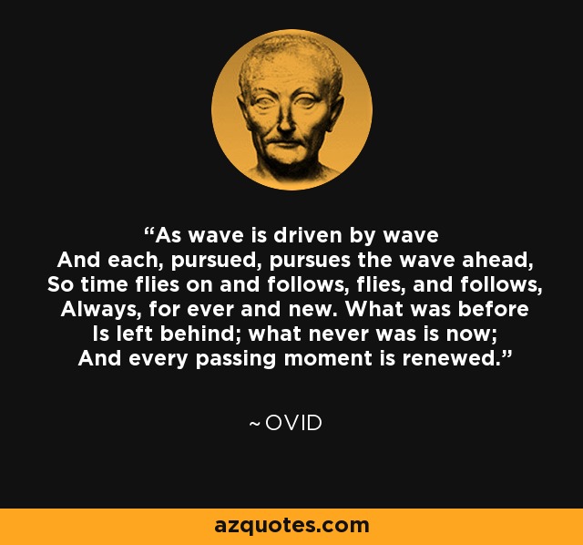 As wave is driven by wave And each, pursued, pursues the wave ahead, So time flies on and follows, flies, and follows, Always, for ever and new. What was before Is left behind; what never was is now; And every passing moment is renewed. - Ovid