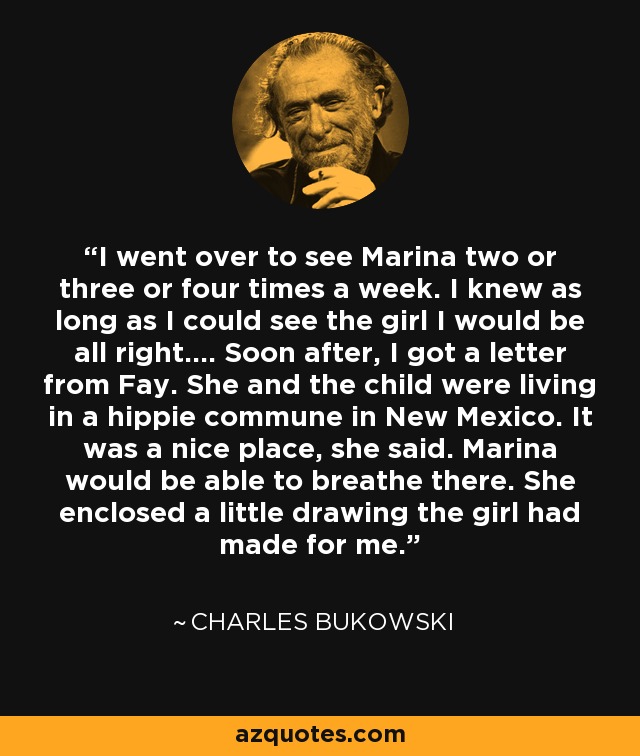 I went over to see Marina two or three or four times a week. I knew as long as I could see the girl I would be all right…. Soon after, I got a letter from Fay. She and the child were living in a hippie commune in New Mexico. It was a nice place, she said. Marina would be able to breathe there. She enclosed a little drawing the girl had made for me. - Charles Bukowski