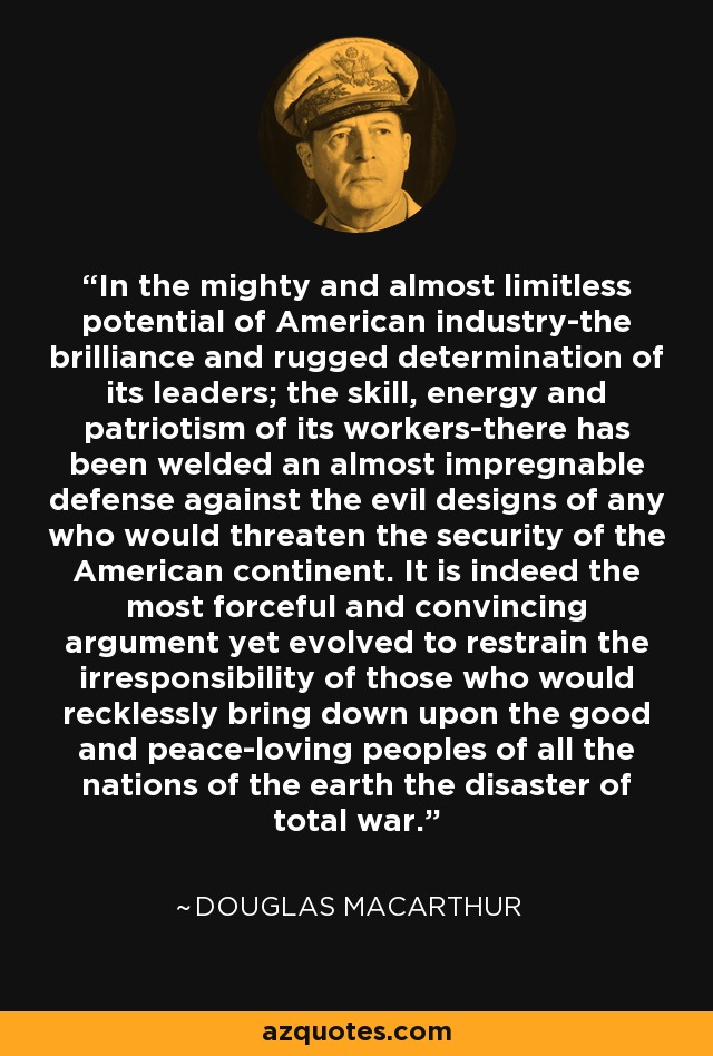 In the mighty and almost limitless potential of American industry-the brilliance and rugged determination of its leaders; the skill, energy and patriotism of its workers-there has been welded an almost impregnable defense against the evil designs of any who would threaten the security of the American continent. It is indeed the most forceful and convincing argument yet evolved to restrain the irresponsibility of those who would recklessly bring down upon the good and peace-loving peoples of all the nations of the earth the disaster of total war. - Douglas MacArthur