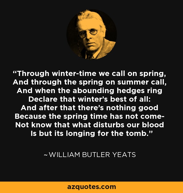 Through winter-time we call on spring, And through the spring on summer call, And when the abounding hedges ring Declare that winter's best of all: And after that there's nothing good Because the spring time has not come- Not know that what disturbs our blood Is but its longing for the tomb. - William Butler Yeats