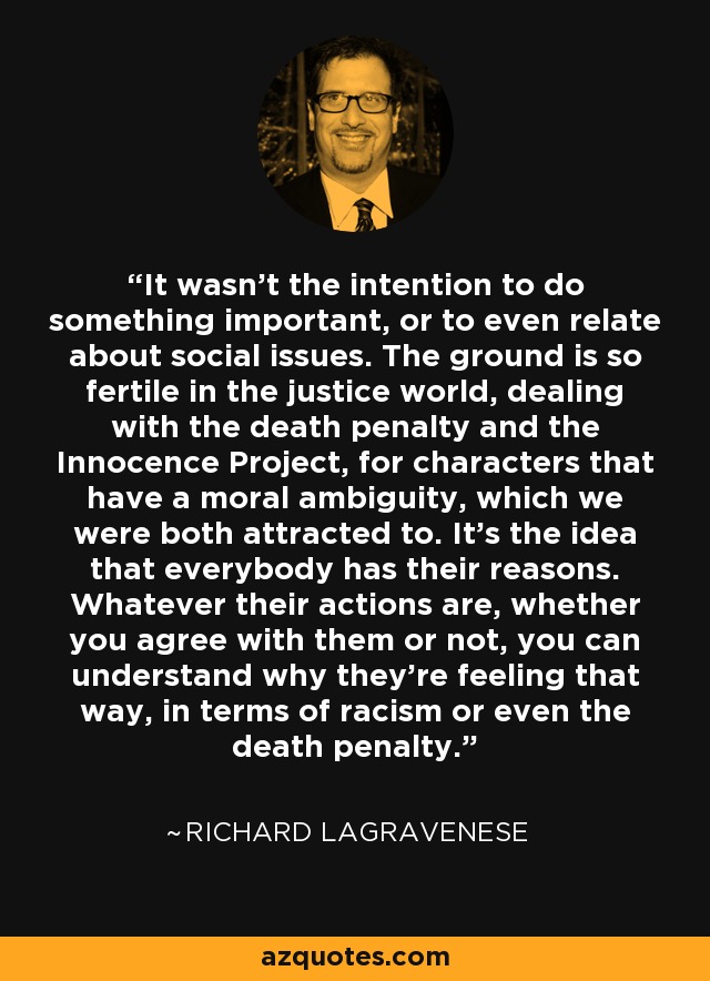 It wasn't the intention to do something important, or to even relate about social issues. The ground is so fertile in the justice world, dealing with the death penalty and the Innocence Project, for characters that have a moral ambiguity, which we were both attracted to. It's the idea that everybody has their reasons. Whatever their actions are, whether you agree with them or not, you can understand why they're feeling that way, in terms of racism or even the death penalty. - Richard LaGravenese