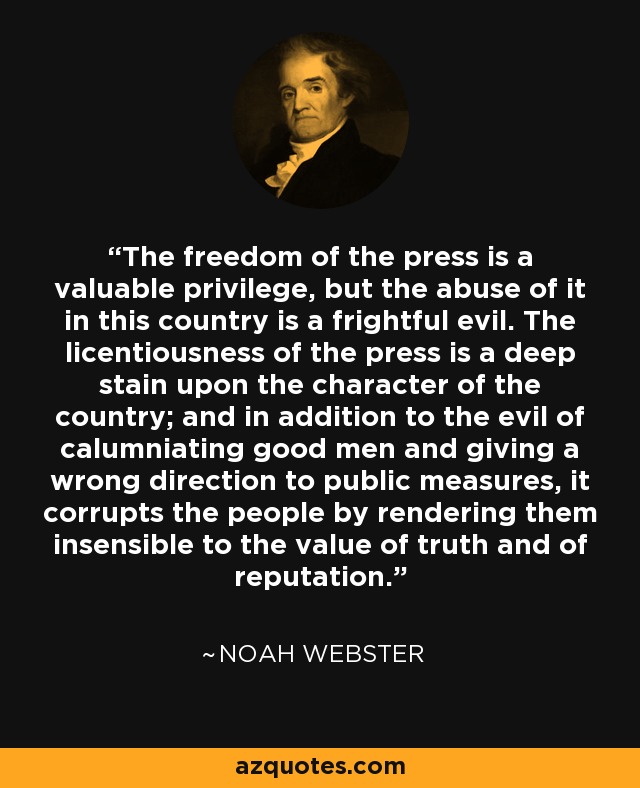 The freedom of the press is a valuable privilege, but the abuse of it in this country is a frightful evil. The licentiousness of the press is a deep stain upon the character of the country; and in addition to the evil of calumniating good men and giving a wrong direction to public measures, it corrupts the people by rendering them insensible to the value of truth and of reputation. - Noah Webster