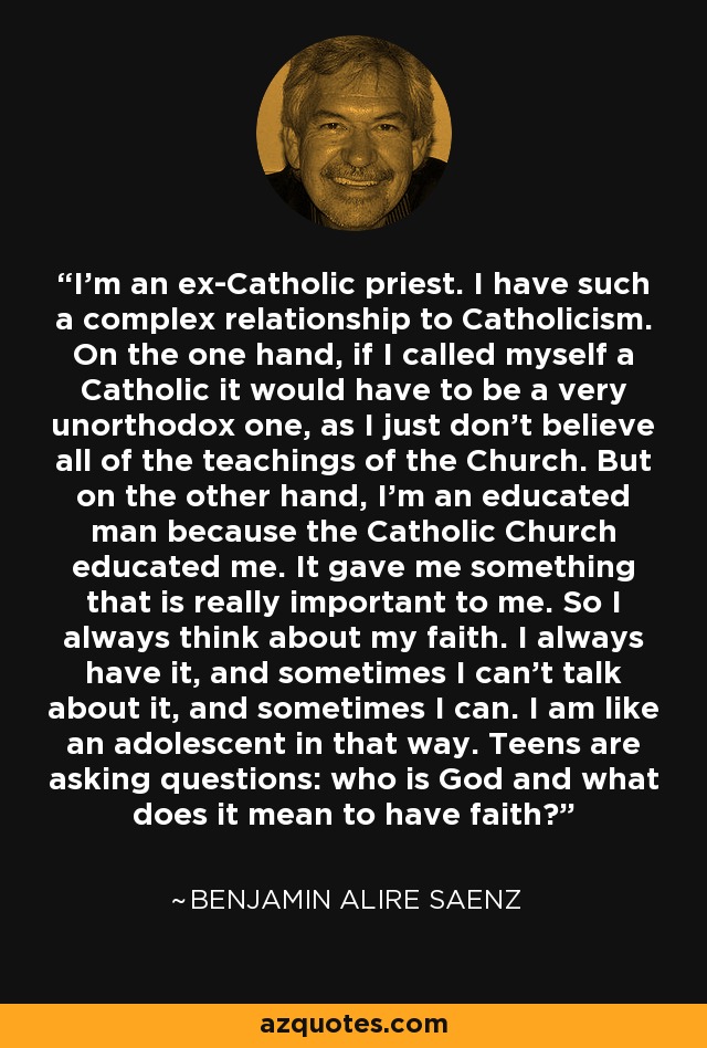 I'm an ex-Catholic priest. I have such a complex relationship to Catholicism. On the one hand, if I called myself a Catholic it would have to be a very unorthodox one, as I just don't believe all of the teachings of the Church. But on the other hand, I'm an educated man because the Catholic Church educated me. It gave me something that is really important to me. So I always think about my faith. I always have it, and sometimes I can't talk about it, and sometimes I can. I am like an adolescent in that way. Teens are asking questions: who is God and what does it mean to have faith? - Benjamin Alire Saenz