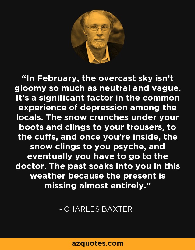 In February, the overcast sky isn’t gloomy so much as neutral and vague. It’s a significant factor in the common experience of depression among the locals. The snow crunches under your boots and clings to your trousers, to the cuffs, and once you’re inside, the snow clings to you psyche, and eventually you have to go to the doctor. The past soaks into you in this weather because the present is missing almost entirely. - Charles Baxter