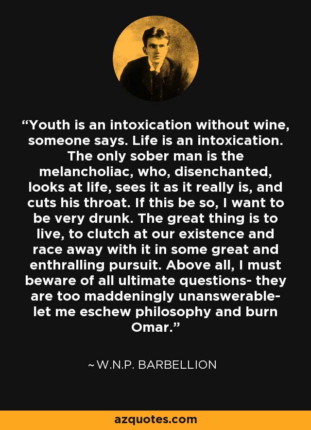 Youth is an intoxication without wine, someone says. Life is an intoxication. The only sober man is the melancholiac, who, disenchanted, looks at life, sees it as it really is, and cuts his throat. If this be so, I want to be very drunk. The great thing is to live, to clutch at our existence and race away with it in some great and enthralling pursuit. Above all, I must beware of all ultimate questions- they are too maddeningly unanswerable- let me eschew philosophy and burn Omar. - W.N.P. Barbellion