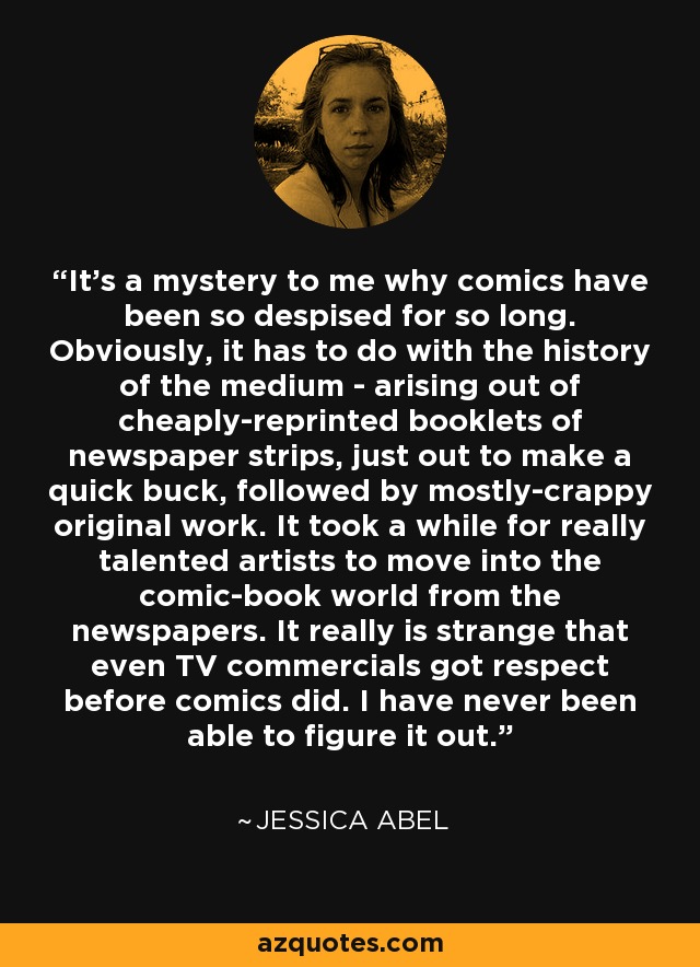 It's a mystery to me why comics have been so despised for so long. Obviously, it has to do with the history of the medium - arising out of cheaply-reprinted booklets of newspaper strips, just out to make a quick buck, followed by mostly-crappy original work. It took a while for really talented artists to move into the comic-book world from the newspapers. It really is strange that even TV commercials got respect before comics did. I have never been able to figure it out. - Jessica Abel