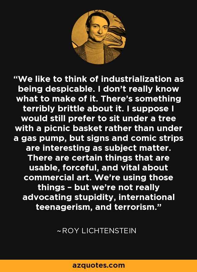 We like to think of industrialization as being despicable. I don't really know what to make of it. There’s something terribly brittle about it. I suppose I would still prefer to sit under a tree with a picnic basket rather than under a gas pump, but signs and comic strips are interesting as subject matter. There are certain things that are usable, forceful, and vital about commercial art. We're using those things – but we're not really advocating stupidity, international teenagerism, and terrorism. - Roy Lichtenstein