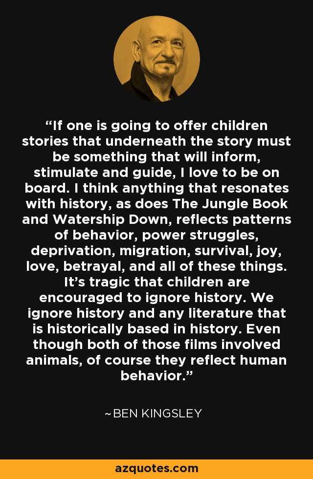 If one is going to offer children stories that underneath the story must be something that will inform, stimulate and guide, I love to be on board. I think anything that resonates with history, as does The Jungle Book and Watership Down, reflects patterns of behavior, power struggles, deprivation, migration, survival, joy, love, betrayal, and all of these things. It's tragic that children are encouraged to ignore history. We ignore history and any literature that is historically based in history. Even though both of those films involved animals, of course they reflect human behavior. - Ben Kingsley